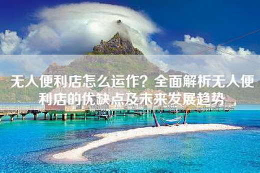 无人便利店怎么运作？全面解析无人便利店的优缺点及未来发展趋势