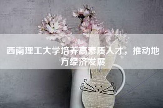 西南理工大学培养高素质人才，推动地方经济发展