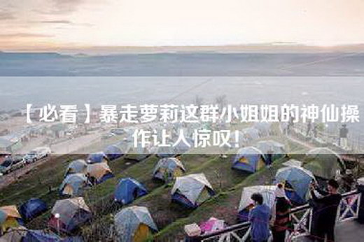 【必看】暴走萝莉这群=姐的神仙操作让人惊叹！