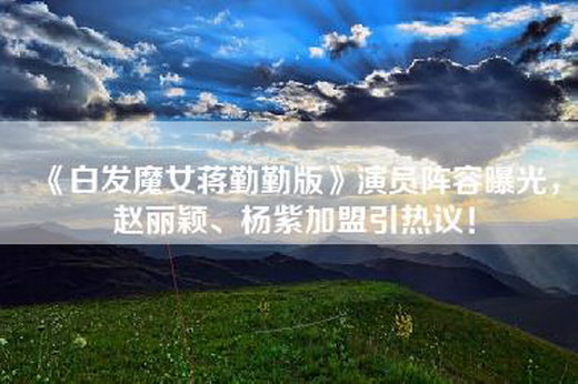 《白发魔女蒋勤勤版》演员阵容曝光，赵丽颖、杨紫加盟引热议！