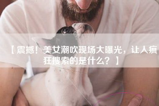 【震撼！美女潮吹现场大曝光，让人疯狂搜索的是什么？】