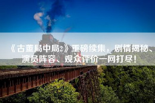 《古董局中局2》重磅续集，剧情揭秘、演员阵容、观众评价一网打尽！