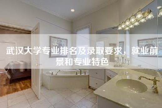 武汉大学专业排名及录取要求，就业前景和专业特色
