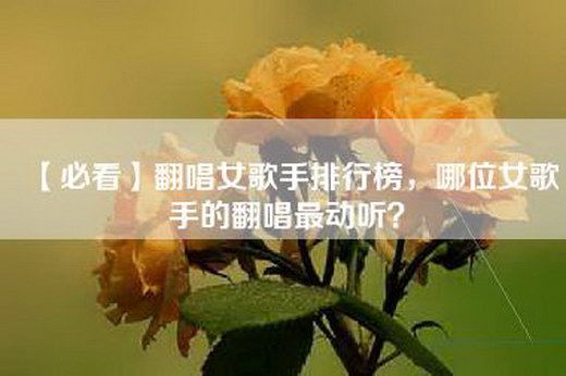 【必看】翻唱女歌手排行榜，哪位女歌手的翻唱最动听？