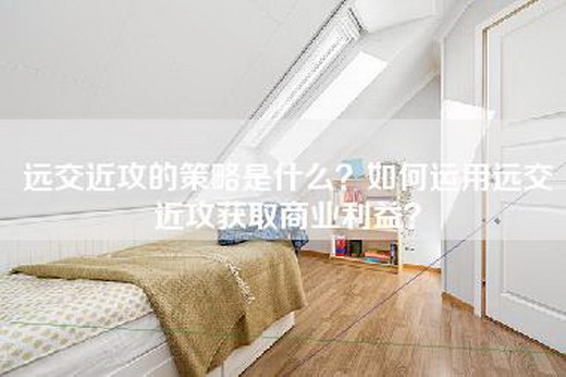 远交近攻的策略是什么？如何运用远交近攻获取商业利益？