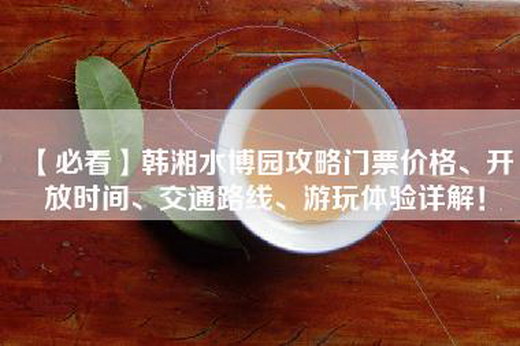 【必看】韩湘水博园攻略门票价格、开放时间、交通路线、游玩体验详解！