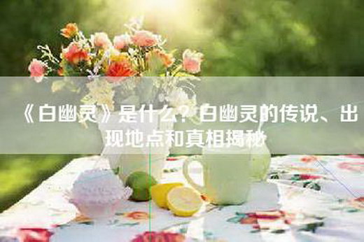 《白幽灵》是什么？白幽灵的传说、出现地点和真相揭秘