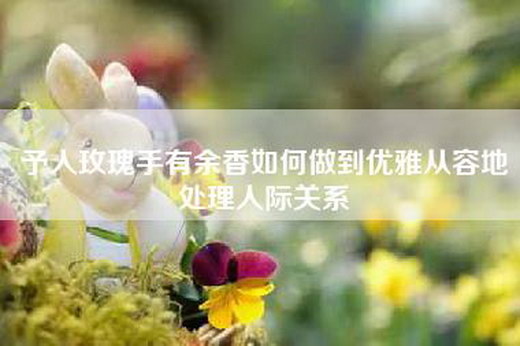 予人玫瑰手有余香如何做到优雅从容地处理人际关系
