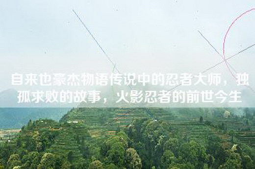 自来也豪杰物语传说中的忍者大师，独孤求败的故事，火影忍者的前世今生