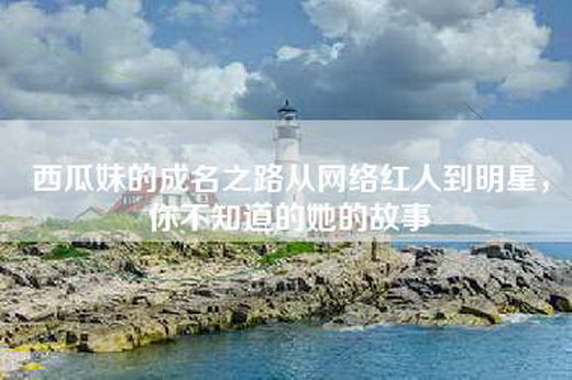 西瓜妹的成名之路从网络红人到明星，你不知道的她的故事