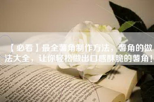 【必看】最全薯角制作方法，薯角的做法大全，让你轻松做出口感酥脆的薯角！