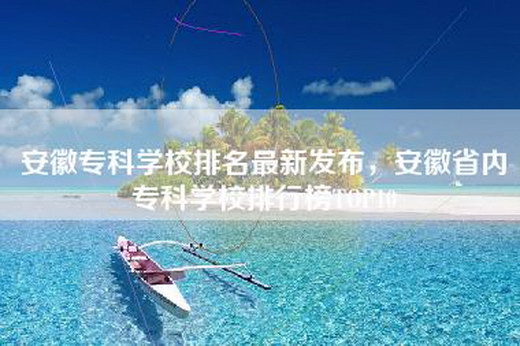 安徽专科学校排名最新发布，安徽省内专科学校排行榜TOP10