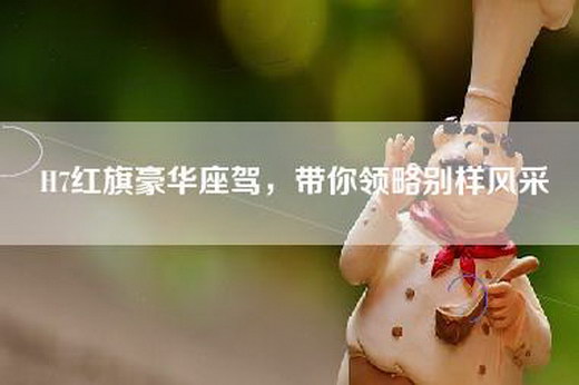 H7红旗豪华座驾，带你领略别样风采