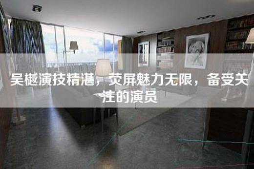吴樾演技精湛，荧屏魅力无限，备受关注的演员