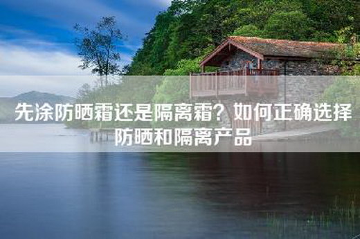 先涂防晒霜还是隔离霜？如何正确选择防晒和隔离产品