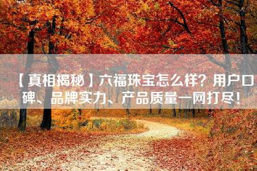 【真相揭秘】六福珠宝怎么样？用户口碑、品牌实力、产品质量一网打尽！