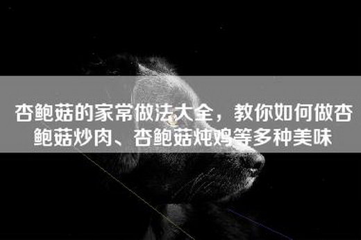 杏鲍菇的家常做法大全，教你如何做杏鲍菇炒肉、杏鲍菇炖鸡等多种美味