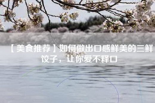 【美食推荐】如何做出口感鲜美的三鲜饺子，让你爱不释口