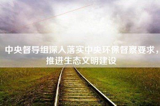 中央督导组深入落实中央环保督察要求，推进生态文明建设