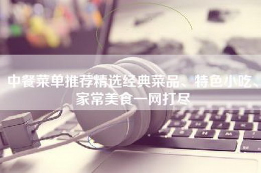 中餐菜单推荐精选经典菜品、特色小吃、家常美食一网打尽