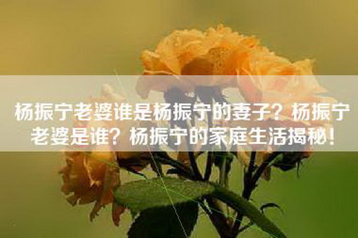 杨振宁老婆谁是杨振宁的妻子？杨振宁老婆是谁？杨振宁的家庭生活揭秘！
