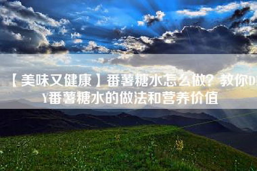 【美味又健康】番薯糖水怎么做？教你DIY番薯糖水的做法和营养价值