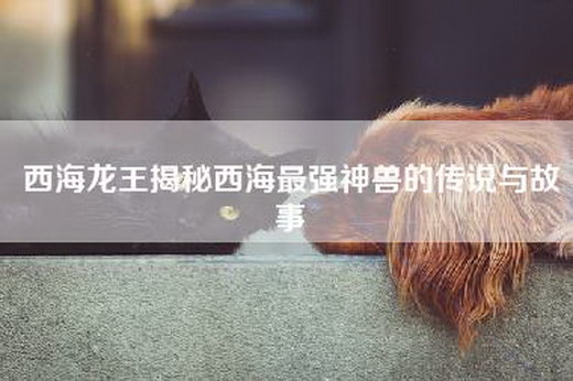西海龙王揭秘西海最强神兽的传说与故事