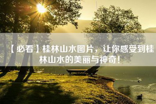 【必看】桂林山水图片，让你感受到桂林山水的美丽与神奇！