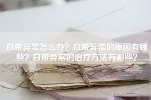 白带异常怎么办？白带异常的原因有哪些？白带异常的治疗方法有哪些？