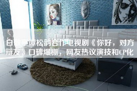白敬亭谭松韵合作电视剧《你好，对方辩友》口碑爆棚，网友热议演技和CP化