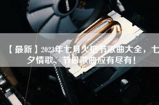 【最新】2023年七月火把节歌曲大全，七夕情歌、节日歌曲应有尽有！