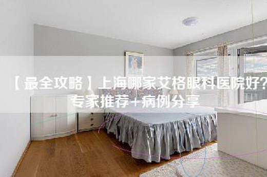 【最全攻略】上海哪家艾格眼科医院好？专家推荐+病例分享