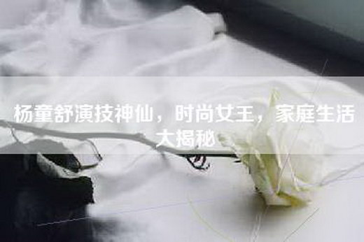杨童舒演技神仙，时尚女王，家庭生活大揭秘