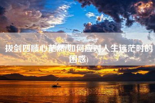 拔剑四顾心茫然(如何应对人生迷茫时的困惑)