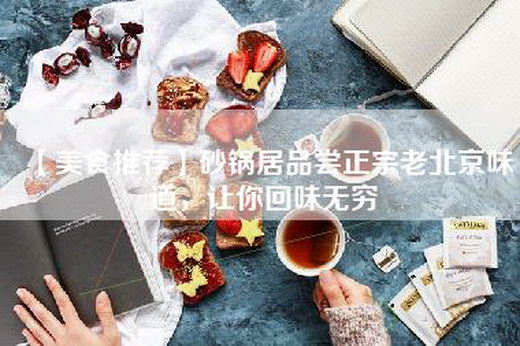 【美食推荐】砂锅居品尝正宗老北京味道，让你回味无穷
