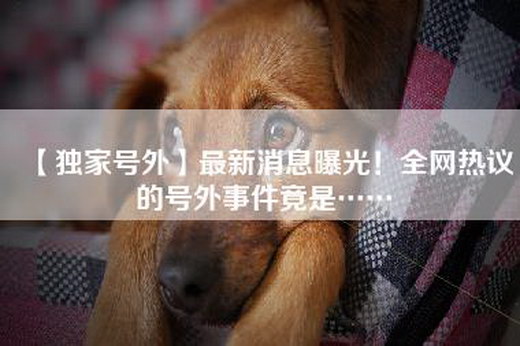 【独家号外】最新消息曝光！全网热议的号外事件竟是……