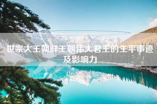 世宗大王朝鲜王朝伟大君主的生平事迹及影响力