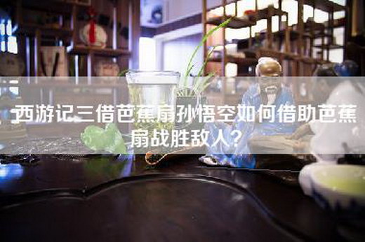 西游记三借芭蕉扇孙悟空如何借助芭蕉扇战胜敌人？