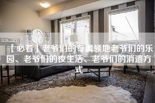 【必看】老爷们的专属领地老爷们的乐园、老爷们的夜生活、老爷们的消遣方式