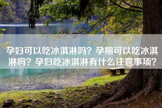 孕妇可以吃冰淇淋吗？孕期可以吃冰淇淋吗？孕妇吃冰淇淋有什么注意事项？