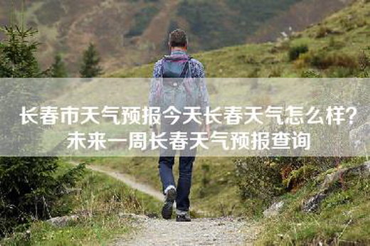 长春市天气预报今天长春天气怎么样？未来一周长春天气预报查询