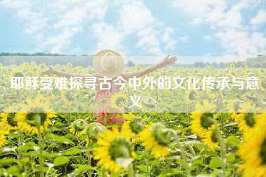 耶稣受难探寻古今中外的文化传承与意义