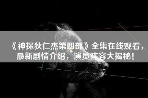 《神探狄仁杰第四部》全集在线观看，最新剧情介绍，演员阵容大揭秘！