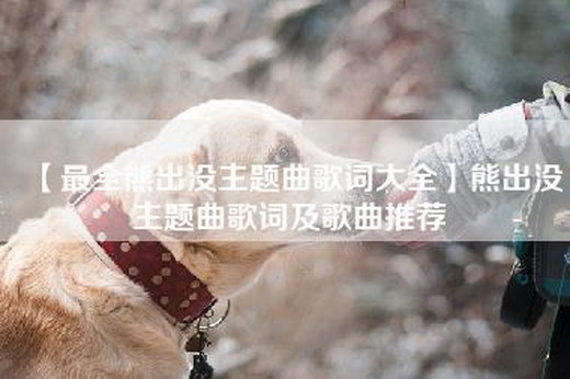 【最全熊出没主题曲歌词大全】熊出没主题曲歌词及歌曲推荐