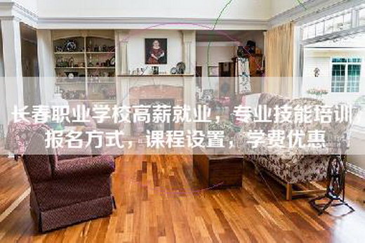 长春职业学校高薪就业，专业技能培训，报名方式，课程设置，学费优惠
