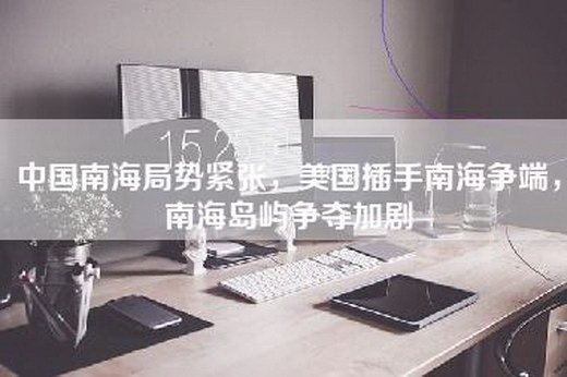 中国南海局势紧张，美国插手南海争端，南海岛屿争夺加剧