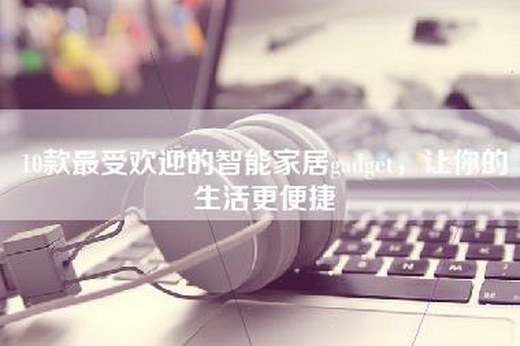 10款最受欢迎的智能家居gadget，让你的生活更便捷