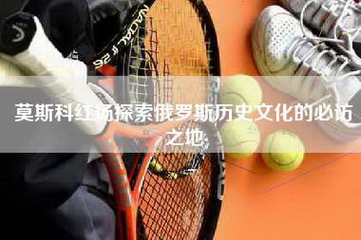莫斯科红场探索俄罗斯历史文化的必访之地