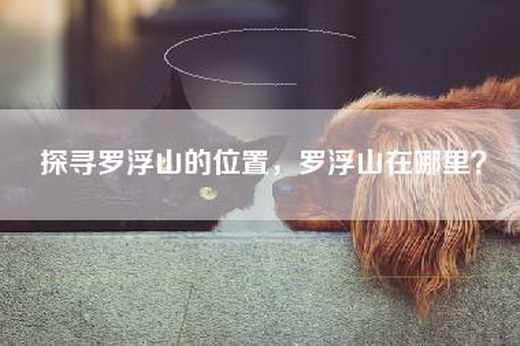 探寻罗浮山的位置，罗浮山在哪里？