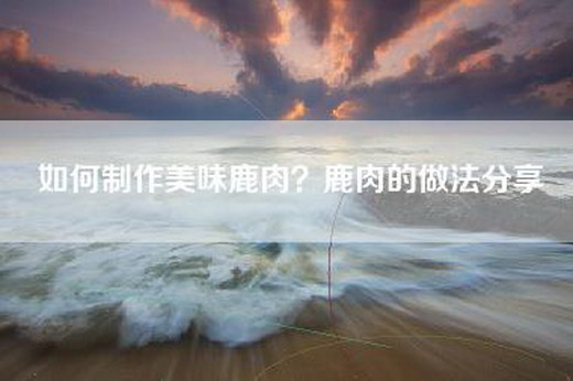 如何制作美味鹿肉？鹿肉的做法分享